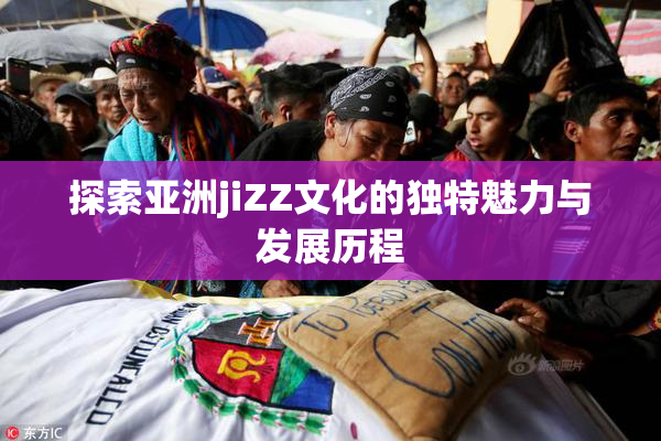探索亚洲jiZZ文化的独特魅力与发展历程