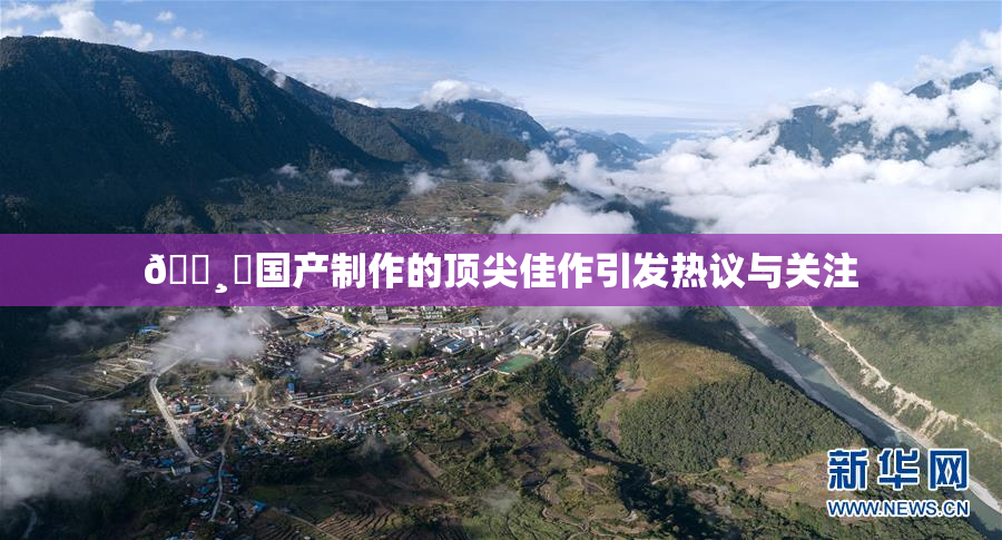 🌸‌国产制作的顶尖佳作引发热议与关注