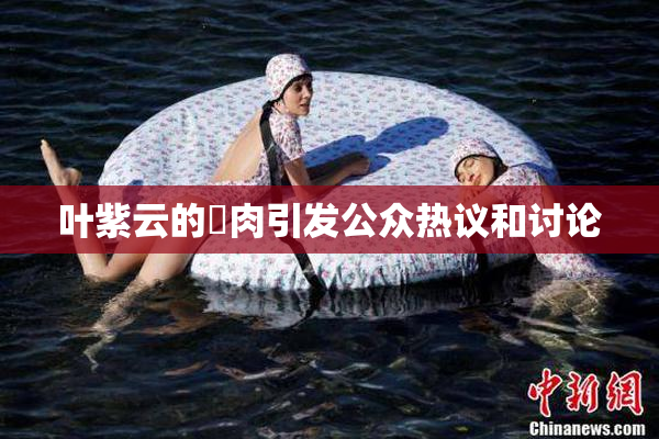 叶紫云的婬肉引发公众热议和讨论
