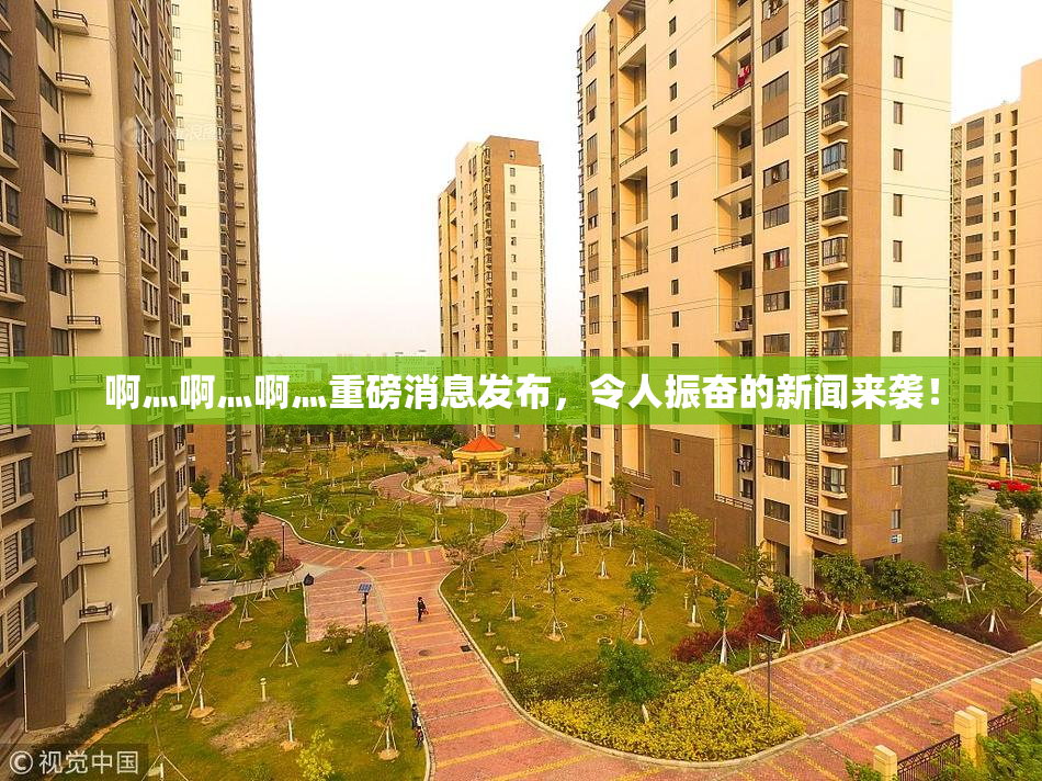 啊灬啊灬啊灬重磅消息发布，令人振奋的新闻来袭！