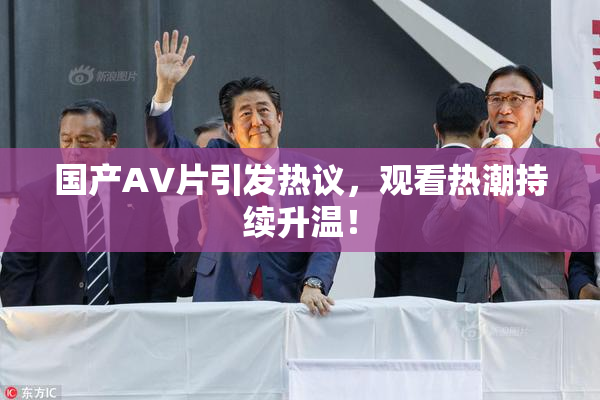 国产AV片引发热议，观看热潮持续升温！