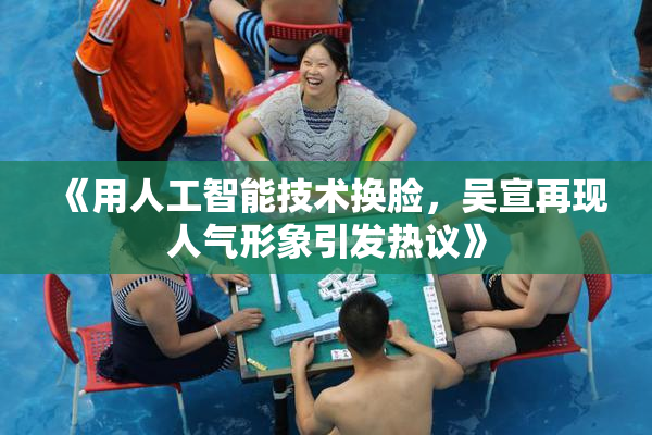 《用人工智能技术换脸，吴宣再现人气形象引发热议》