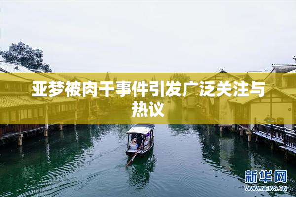 亚梦被肉干事件引发广泛关注与热议