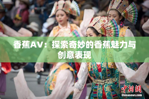 香蕉AV：探索奇妙的香蕉魅力与创意表现