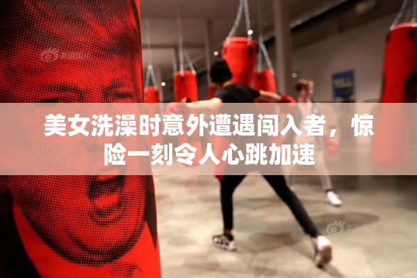 美女洗澡时意外遭遇闯入者，惊险一刻令人心跳加速