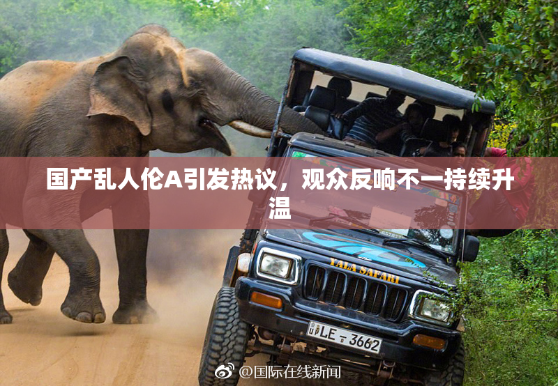 国产乱人伦A引发热议，观众反响不一持续升温