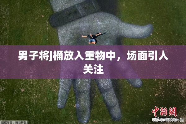 男子将j桶放入重物中，场面引人关注