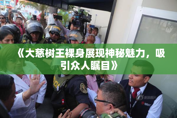《大慈树王裸身展现神秘魅力，吸引众人瞩目》