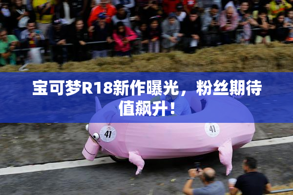 宝可梦R18新作曝光，粉丝期待值飙升！