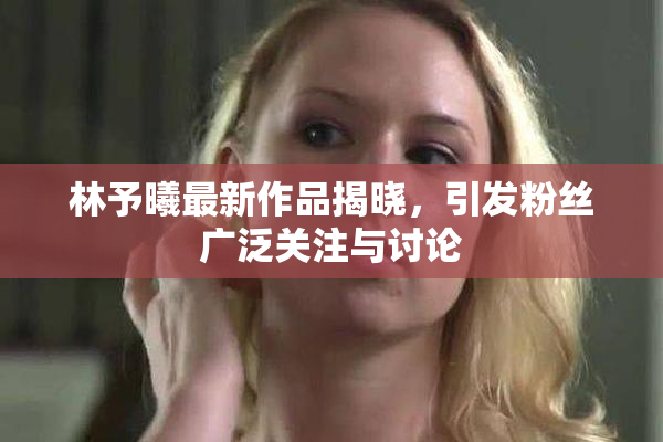 林予曦最新作品揭晓，引发粉丝广泛关注与讨论