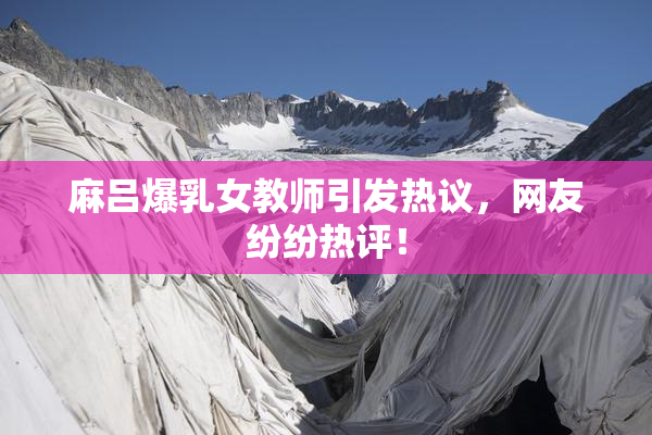 麻吕爆乳女教师引发热议，网友纷纷热评！