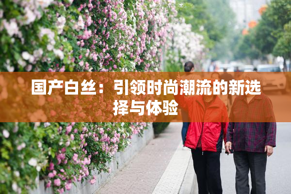 国产白丝：引领时尚潮流的新选择与体验