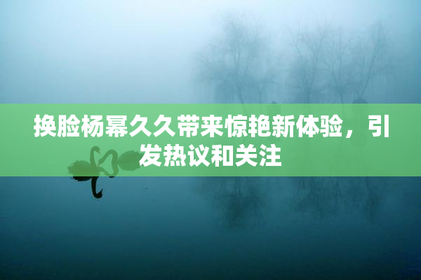 换脸杨幂久久带来惊艳新体验，引发热议和关注