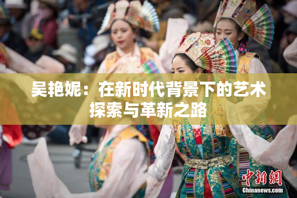 吴艳妮：在新时代背景下的艺术探索与革新之路