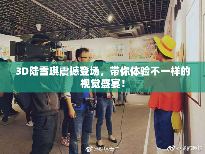 3D陆雪琪震撼登场，带你体验不一样的视觉盛宴！