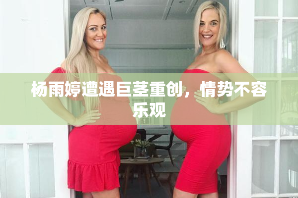 杨雨婷遭遇巨茎重创，情势不容乐观