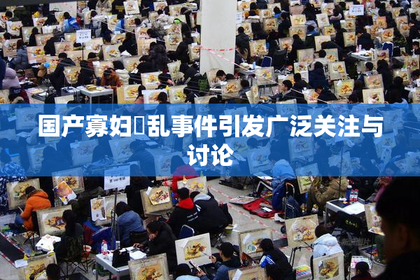 国产寡妇婬乱事件引发广泛关注与讨论