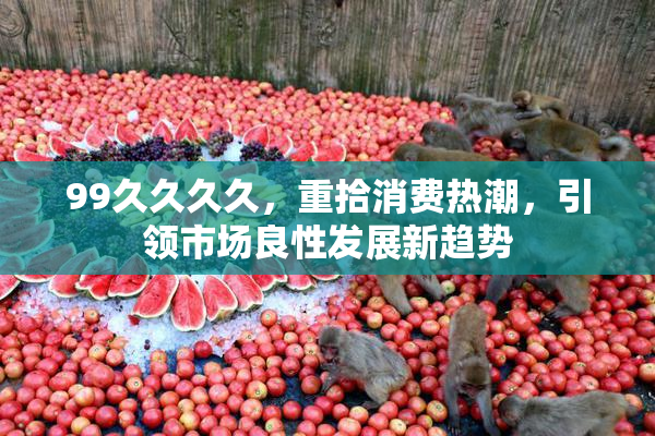 99久久久久，重拾消费热潮，引领市场良性发展新趋势