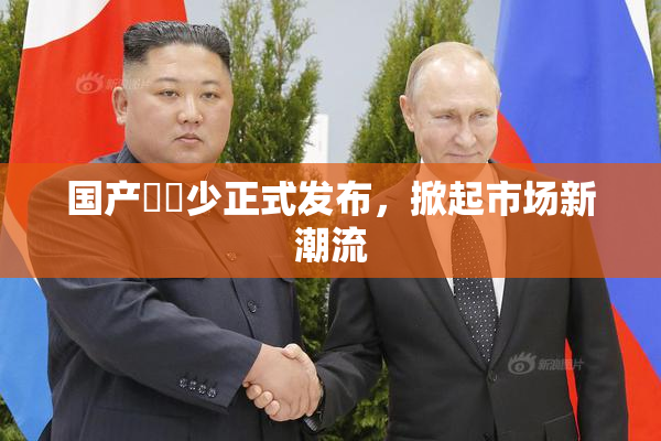 国产❌‌少正式发布，掀起市场新潮流