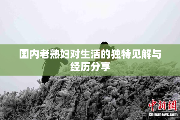 国内老熟妇对生活的独特见解与经历分享