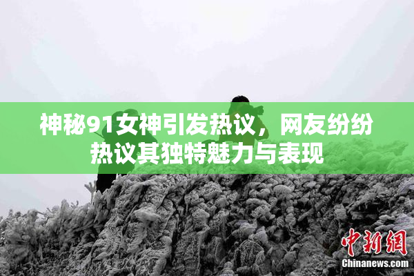 神秘91女神引发热议，网友纷纷热议其独特魅力与表现