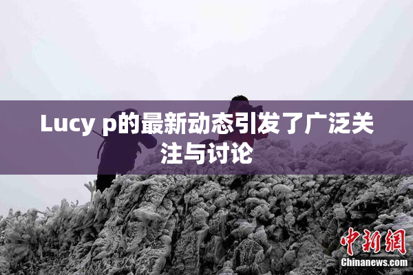 Lucy p的最新动态引发了广泛关注与讨论