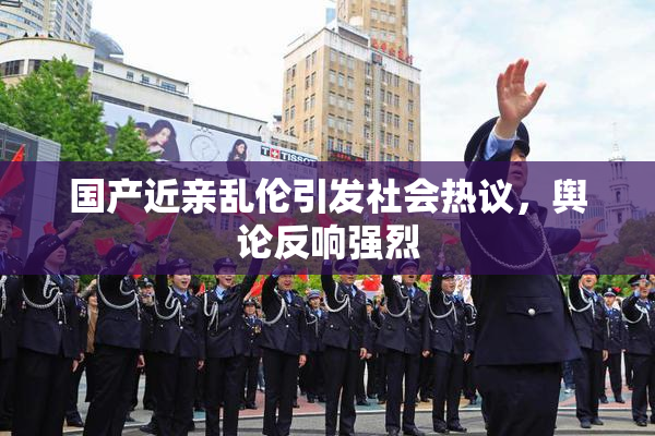 国产近亲乱伦引发社会热议，舆论反响强烈