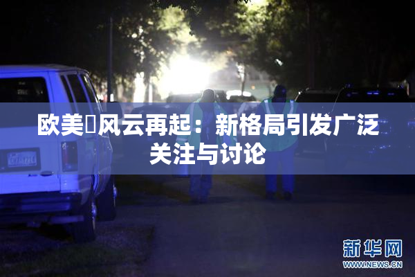 欧美巜风云再起：新格局引发广泛关注与讨论