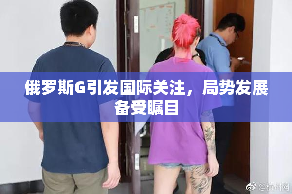 俄罗斯G引发国际关注，局势发展备受瞩目