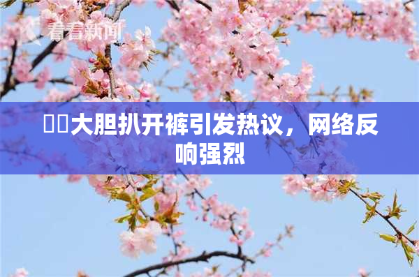 妺妺大胆扒开裤引发热议，网络反响强烈