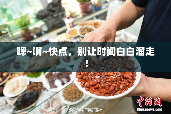嗯~啊~快点，别让时间白白溜走！