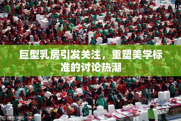 巨型乳房引发关注，重塑美学标准的讨论热潮