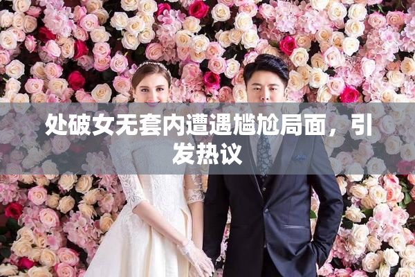 处破女无套内遭遇尴尬局面，引发热议