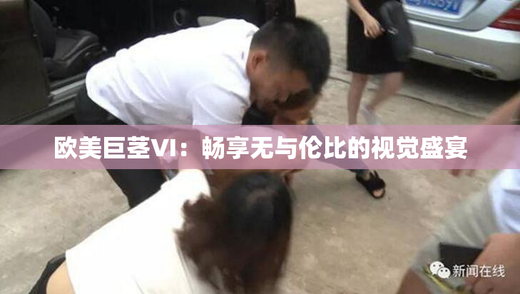 欧美巨茎VI：畅享无与伦比的视觉盛宴