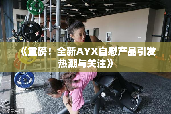 《重磅！全新AYX自慰产品引发热潮与关注》