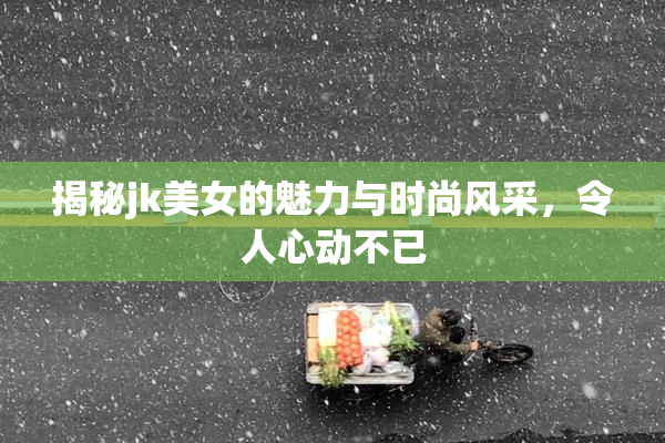 揭秘jk美女的魅力与时尚风采，令人心动不已