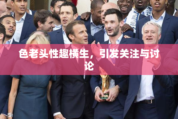 色老头性趣横生，引发关注与讨论
