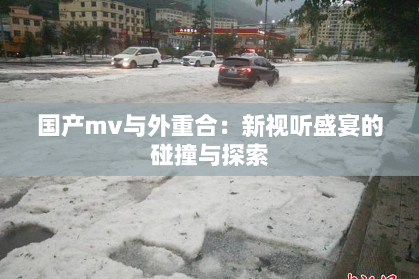 国产mv与外重合：新视听盛宴的碰撞与探索