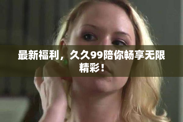 最新福利，久久99陪你畅享无限精彩！