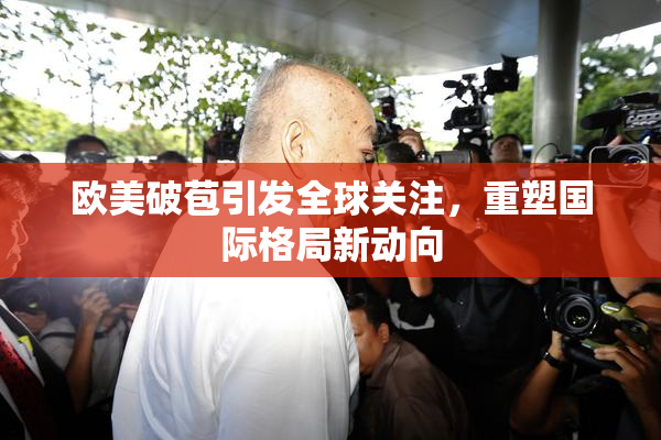 欧美破苞引发全球关注，重塑国际格局新动向