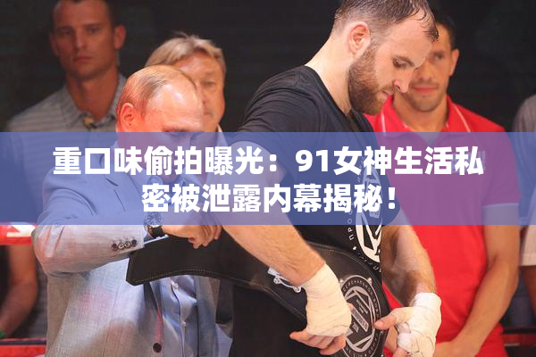重口味偷拍曝光：91女神生活私密被泄露内幕揭秘！