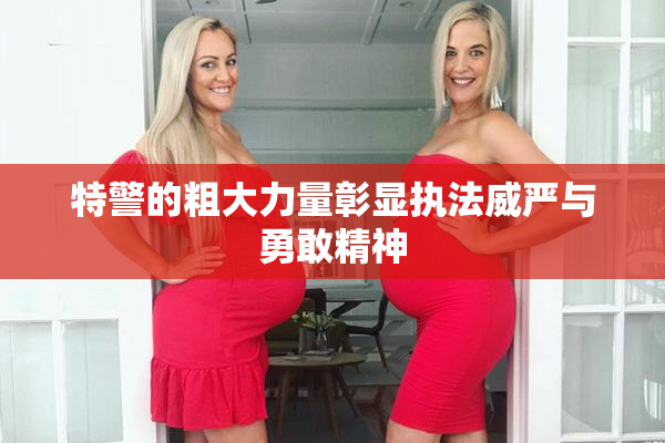 特警的粗大力量彰显执法威严与勇敢精神
