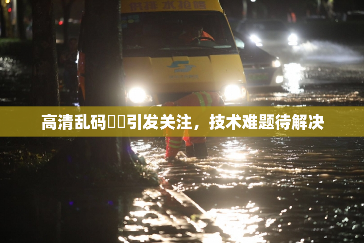 高清乱码❌‌引发关注，技术难题待解决