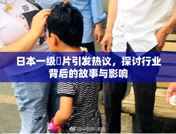 日本一级婬片引发热议，探讨行业背后的故事与影响