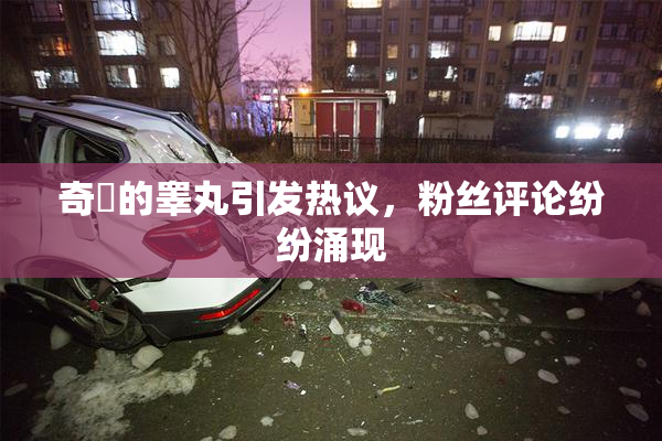 奇犽的睾丸引发热议，粉丝评论纷纷涌现