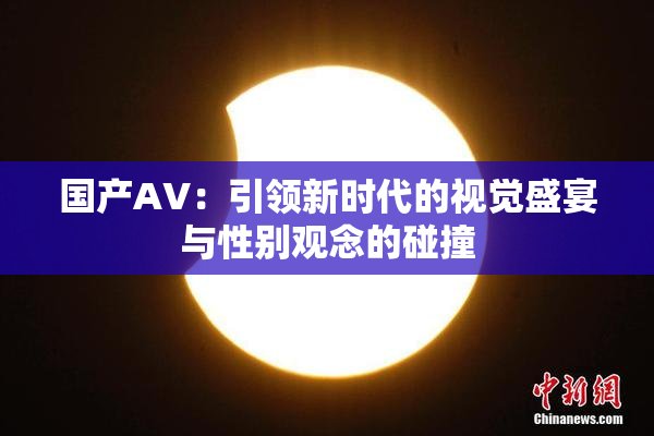 国产AV：引领新时代的视觉盛宴与性别观念的碰撞
