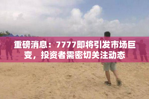 重磅消息：7777即将引发市场巨变，投资者需密切关注动态