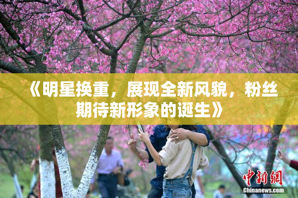《明星换重，展现全新风貌，粉丝期待新形象的诞生》