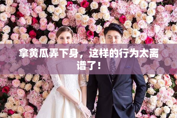 拿黄瓜弄下身，这样的行为太离谱了！