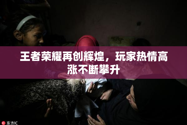王者荣耀再创辉煌，玩家热情高涨不断攀升